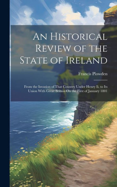 An Historical Review Of The State Of Ireland: From The Invasion Of That Country Under Henry Ii. To Its Union With Great Britain On The First Of January 1801