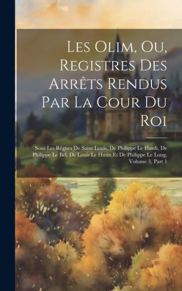 Les Olim, Ou, Registres Des Arrêts Rendus Par La Cour Du Roi: Sous Les Règnes De Saint Louis, De Philippe Le Hardi, De Philippe Le Bel, De Louis Le ... Le Long, Volume 3, Part 1 (Latin Edition)