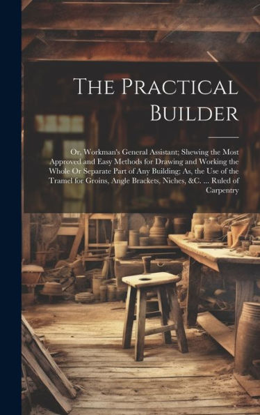 The Practical Builder: Or, Workman's General Assistant; Shewing The Most Approved And Easy Methods For Drawing And Working The Whole Or Separate Part ... Brackets, Niches, &C. ... Ruled Of Carpentry