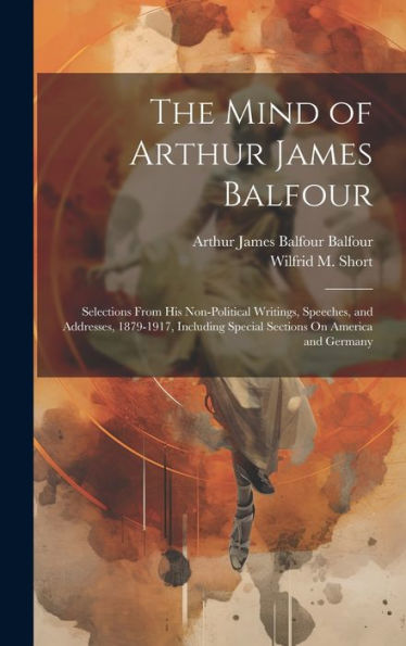 The Mind Of Arthur James Balfour: Selections From His Non-Political Writings, Speeches, And Addresses, 1879-1917, Including Special Sections On America And Germany