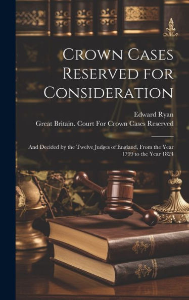 Crown Cases Reserved For Consideration: And Decided By The Twelve Judges Of England, From The Year 1799 To The Year 1824