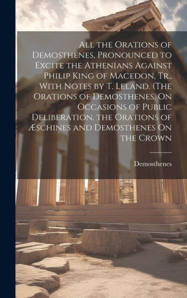 All The Orations Of Demosthenes, Pronounced To Excite The Athenians Against Philip King Of Macedon, Tr., With Notes By T. Leland. (The Orations Of ... Of Æschines And Demosthenes On The Crown