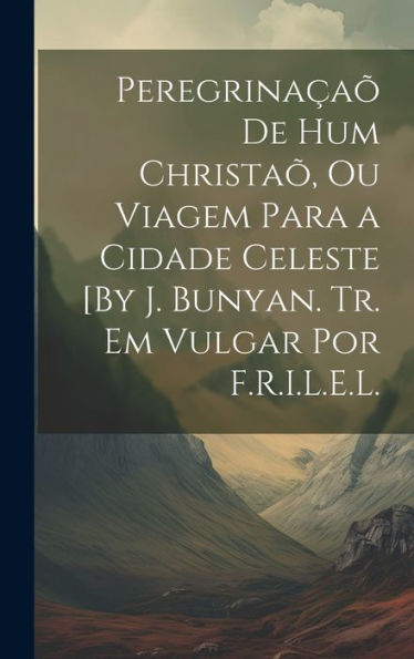 Peregrinaçaõ De Hum Christaõ, Ou Viagem Para A Cidade Celeste [By J. Bunyan. Tr. Em Vulgar Por F.R.I.L.E.L. (Portuguese Edition)