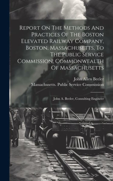 Report On The Methods And Practices Of The Boston Elevated Railway Company, Boston, Massachusetts, To The Public Service Commission, Commonwealth Of Massachusetts: John A. Beeler, Consulting Engineer