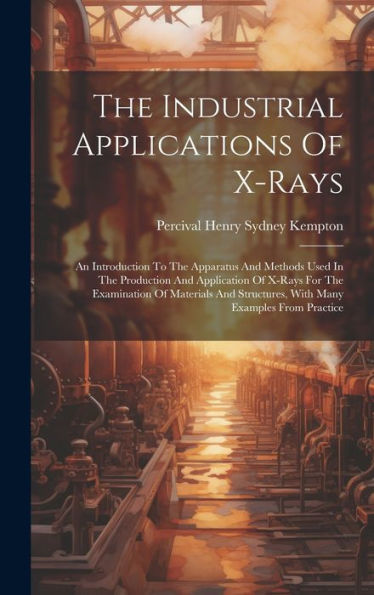 The Industrial Applications Of X-Rays: An Introduction To The Apparatus And Methods Used In The Production And Application Of X-Rays For The ... Structures, With Many Examples From Practice