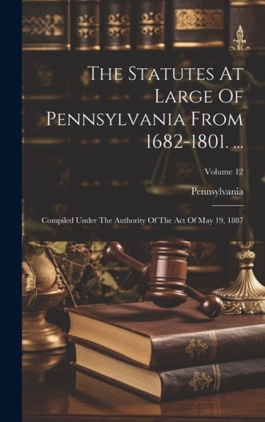 The Statutes At Large Of Pennsylvania From 1682-1801. ...: Compiled Under The Authority Of The Act Of May 19, 1887; Volume 12