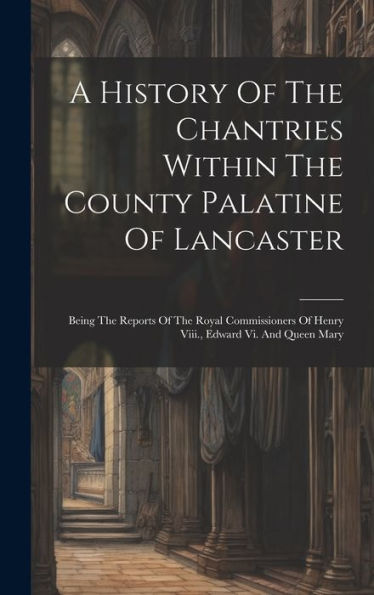A History Of The Chantries Within The County Palatine Of Lancaster: Being The Reports Of The Royal Commissioners Of Henry Viii., Edward Vi. And Queen Mary