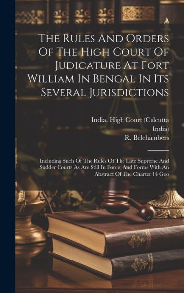The Rules And Orders Of The High Court Of Judicature At Fort William In Bengal In Its Several Jurisdictions: Including Such Of The Rules Of The Late ... Forms With An Abstract Of The Charter 14 Geo