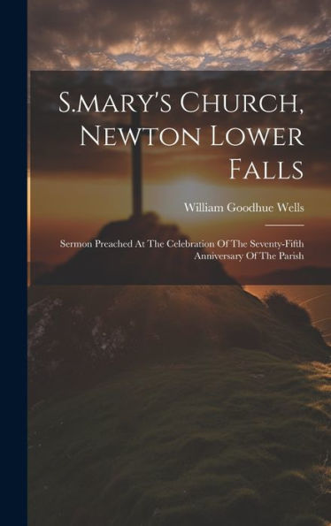 S.Mary's Church, Newton Lower Falls: Sermon Preached At The Celebration Of The Seventy-Fifth Anniversary Of The Parish