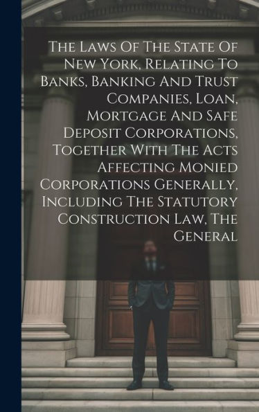 The Laws Of The State Of New York, Relating To Banks, Banking And Trust Companies, Loan, Mortgage And Safe Deposit Corporations, Together With The ... The Statutory Construction Law, The General