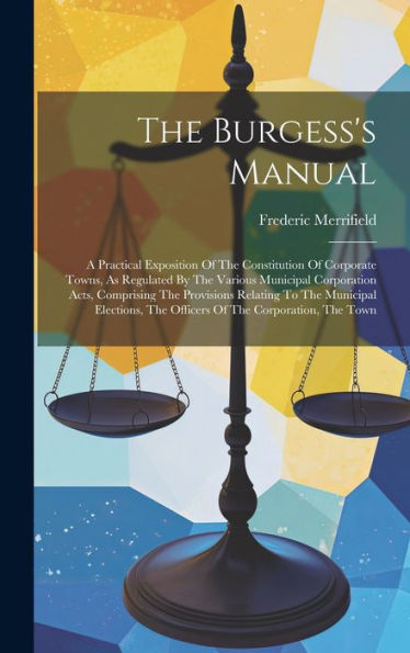 The Burgess's Manual: A Practical Exposition Of The Constitution Of Corporate Towns, As Regulated By The Various Municipal Corporation Acts, ... The Officers Of The Corporation, The Town