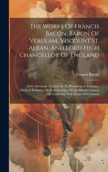 The Works Of Francis Bacon, Baron Of Verulam, Viscount St. Alban, And Lord High Chancellor Of England: Sylva Sylvarum (Century Ix-X) Physiological ... Colours Of Good And Evil. Essays Of Counsels