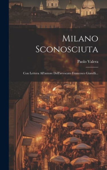 Milano Sconosciuta: Con Lettera All'Autore Dell'Avvocato Francesco Giarelli... (Italian Edition)