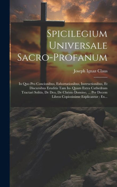 Spicilegium Universale Sacro-Profanum: In Quo Pro Concionibus, Exhortationibus, Instructionibus, Et Discursibus Eruditis Tam In- Quam Extra Cathedram ... Explicantur: Ex... (Latin Edition)