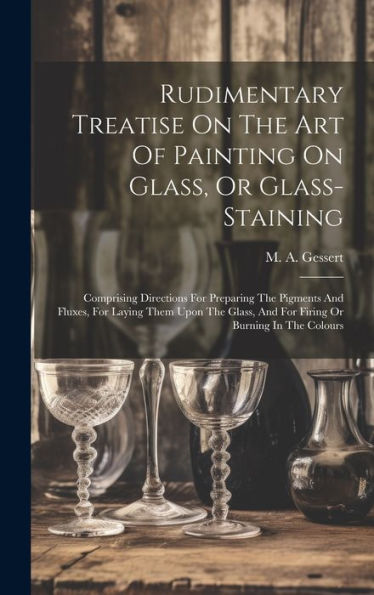 Rudimentary Treatise On The Art Of Painting On Glass, Or Glass-Staining: Comprising Directions For Preparing The Pigments And Fluxes, For Laying Them ... And For Firing Or Burning In The Colours