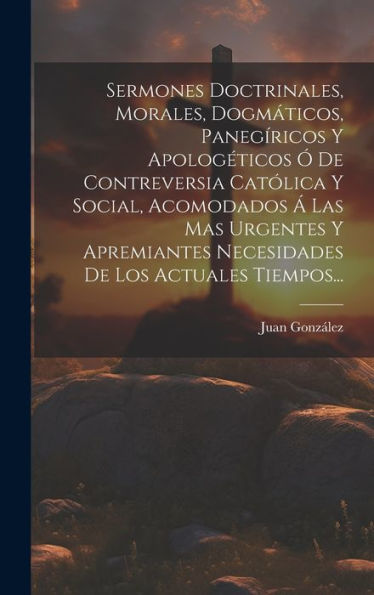 Sermones Doctrinales, Morales, Dogmáticos, Panegíricos Y Apologéticos Ó De Contreversia Católica Y Social, Acomodados Á Las Mas Urgentes Y Apremiantes ... De Los Actuales Tiempos... (Spanish Edition)