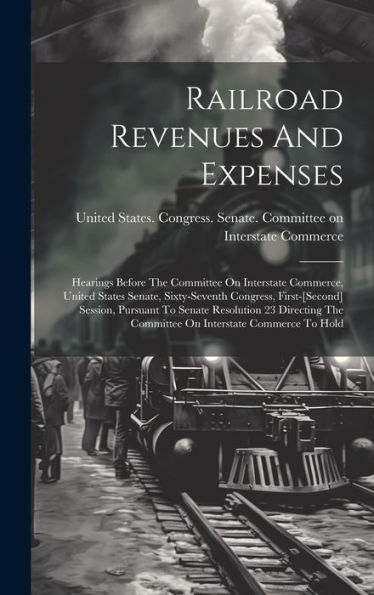 Railroad Revenues And Expenses: Hearings Before The Committee On Interstate Commerce, United States Senate, Sixty-Seventh Congress, First-[Second] ... The Committee On Interstate Commerce To Hold
