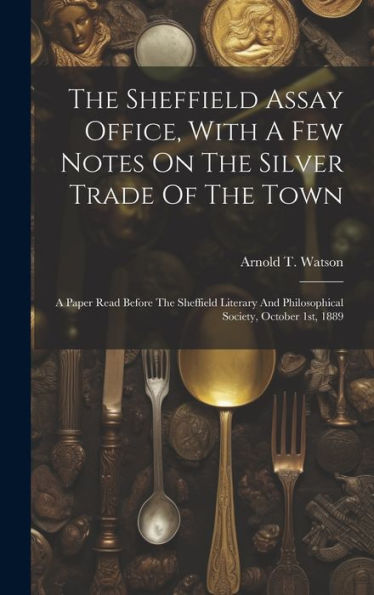 The Sheffield Assay Office, With A Few Notes On The Silver Trade Of The Town: A Paper Read Before The Sheffield Literary And Philosophical Society, October 1St, 1889