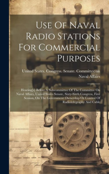 Use Of Naval Radio Stations For Commercial Purposes: Hearing[S] Before A Subcommittee Of The Committee On Naval Affairs, United States Senate, ... Or Control Of Radiotelegraphy And Cable
