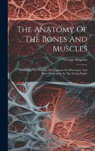 The Anatomy Of The Bones And Muscles: Exhibiting The Parts As They Appear On Dissection, And More Particularly In The Living Figure