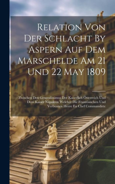 Relation Von Der Schlacht By Aspern Auf Dem Marschelde Am 21 Und 22 May 1809: Zwischen Den Generalissimus Der Kaiserlich Österreich Und Dem Kaiser ... Und Verbunten Heere En Chef Commandirte