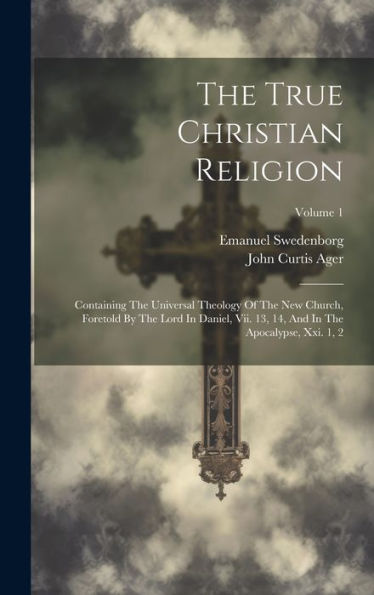 The True Christian Religion: Containing The Universal Theology Of The New Church, Foretold By The Lord In Daniel, Vii. 13, 14, And In The Apocalypse, Xxi. 1, 2; Volume 1
