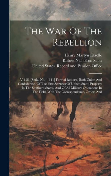 The War Of The Rebellion: V.1-53 [Serial No. 1-111] Formal Reports, Both Union And Confederate, Of The First Seizures Of United States Property In The ... Field, With The Correspondence, Orders And