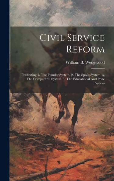 Civil Service Reform: Illustrating 1. The Plunder System. 2. The Spoils System. 3. The Competitive System. 4. The Educational And Prize System