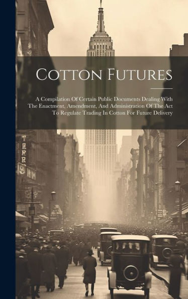 Cotton Futures: A Compilation Of Certain Public Documents Dealing With The Enactment, Amendment, And Administration Of The Act To Regulate Trading In Cotton For Future Delivery