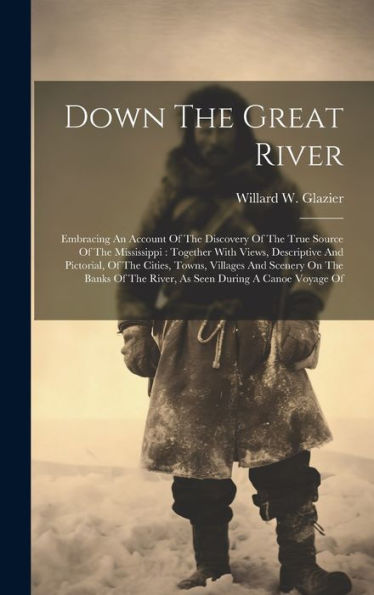 Down The Great River: Embracing An Account Of The Discovery Of The True Source Of The Mississippi: Together With Views, Descriptive And Pictorial, Of ... The River, As Seen During A Canoe Voyage Of