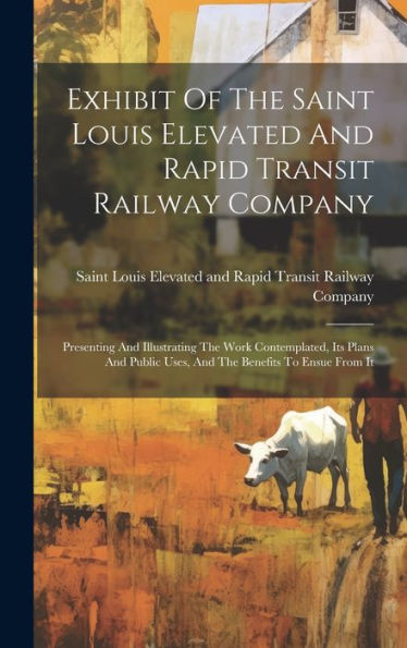 Exhibit Of The Saint Louis Elevated And Rapid Transit Railway Company: Presenting And Illustrating The Work Contemplated, Its Plans And Public Uses, And The Benefits To Ensue From It