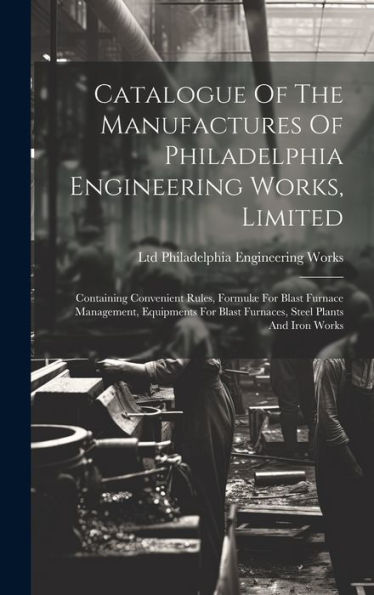 Catalogue Of The Manufactures Of Philadelphia Engineering Works, Limited: Containing Convenient Rules, Formulæ For Blast Furnace Management, Equipments For Blast Furnaces, Steel Plants And Iron Works