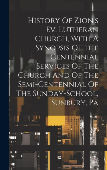 History Of Zion's Ev. Lutheran Church, With A Synopsis Of The Centennial Services Of The Church And Of The Semi-Centennial Of The Sunday-School, Sunbury, Pa
