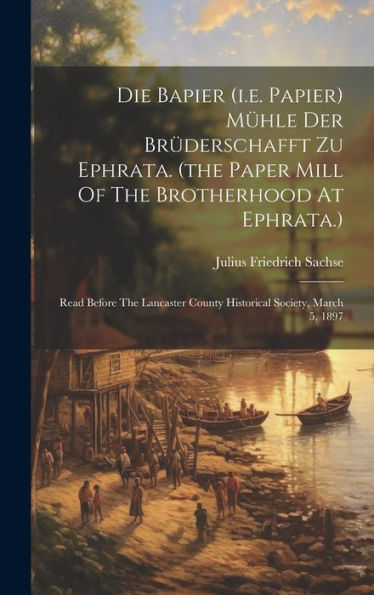 Die Bapier (I.E. Papier) Mühle Der Brüderschafft Zu Ephrata. (The Paper Mill Of The Brotherhood At Ephrata.): Read Before The Lancaster County Historical Society, March 5, 1897