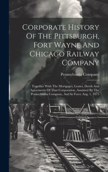 Corporate History Of The Pittsburgh, Fort Wayne And Chicago Railway Company: Together With The Mortgages, Leases, Deeds And Agreements Of That ... Company, And In Force Aug. 1, 1875