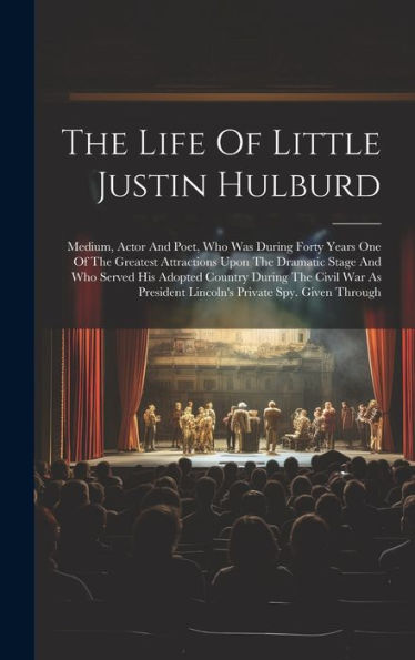 The Life Of Little Justin Hulburd: Medium, Actor And Poet, Who Was During Forty Years One Of The Greatest Attractions Upon The Dramatic Stage And Who ... Lincoln's Private Spy. Given Through