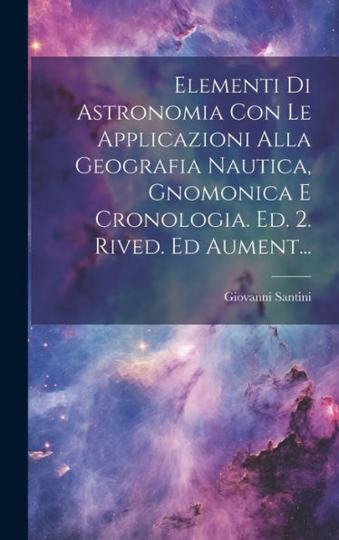 Elementi Di Astronomia Con Le Applicazioni Alla Geografia Nautica, Gnomonica E Cronologia. Ed. 2. Rived. Ed Aument... (Italian Edition)