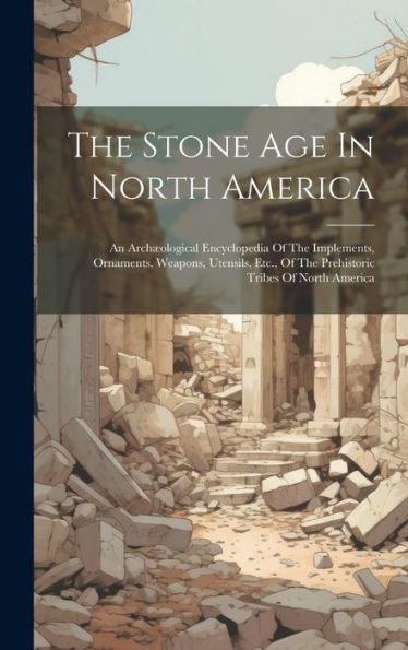 The Stone Age In North America: An Archæological Encyclopedia Of The Implements, Ornaments, Weapons, Utensils, Etc., Of The Prehistoric Tribes Of North America