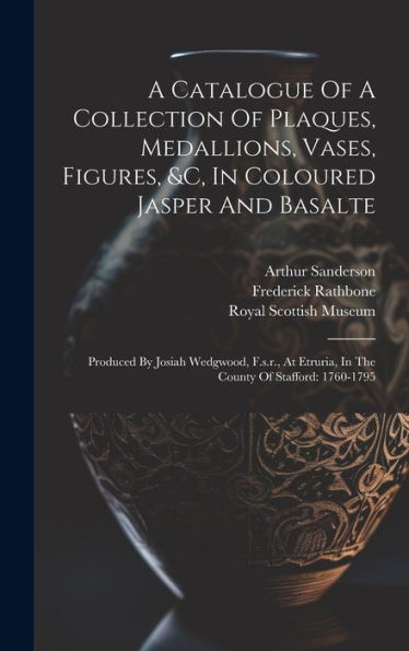 A Catalogue Of A Collection Of Plaques, Medallions, Vases, Figures, &C, In Coloured Jasper And Basalte: Produced By Josiah Wedgwood, F.S.R., At Etruria, In The County Of Stafford: 1760-1795