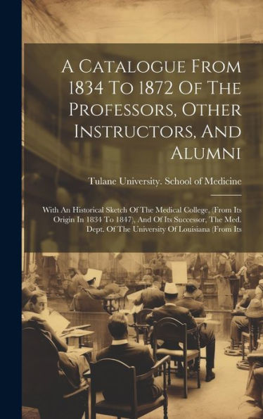 A Catalogue From 1834 To 1872 Of The Professors, Other Instructors, And Alumni: With An Historical Sketch Of The Medical College, (From Its Origin In ... Of The University Of Louisiana (From Its