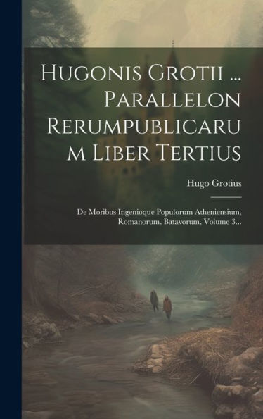 Hugonis Grotii ... Parallelon Rerumpublicarum Liber Tertius: De Moribus Ingenioque Populorum Atheniensium, Romanorum, Batavorum, Volume 3... (Dutch Edition)