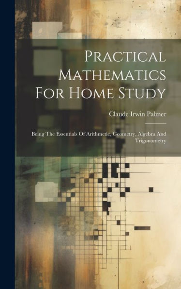 Practical Mathematics For Home Study: Being The Essentials Of Arithmetic, Geometry, Algebra And Trigonometry