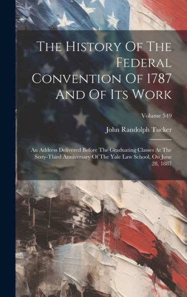 The History Of The Federal Convention Of 1787 And Of Its Work: An Address Delivered Before The Graduating Classes At The Sixty-Third Anniversary Of The Yale Law School, On June 28, 1887; Volume 549