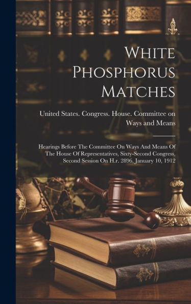 White Phosphorus Matches: Hearings Before The Committee On Ways And Means Of The House Of Representatives, Sixty-Second Congress, Second Session On H.R. 2896, January 10, 1912