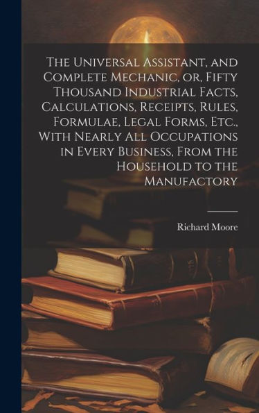 The Universal Assistant, And Complete Mechanic, Or, Fifty Thousand Industrial Facts, Calculations, Receipts, Rules, Formulae, Legal Forms, Etc., With ... From The Household To The Manufactory