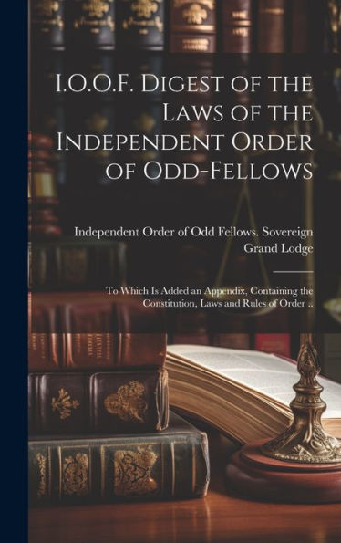I.O.O.F. Digest Of The Laws Of The Independent Order Of Odd-Fellows: To Which Is Added An Appendix, Containing The Constitution, Laws And Rules Of Order ..