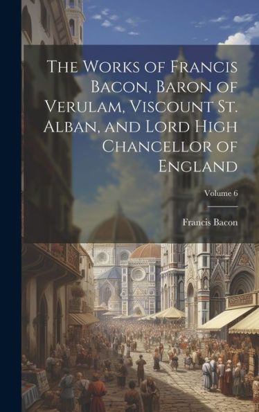 The Works Of Francis Bacon, Baron Of Verulam, Viscount St. Alban, And Lord High Chancellor Of England; Volume 6