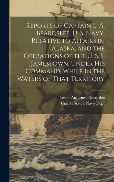 Reports Of Captain L. A. Beardslee, U. S. Navy, Relative To Affairs In Alaska, And The Operations Of The U. S. S. Jamestown, Under His Command, While In The Waters Of That Territory