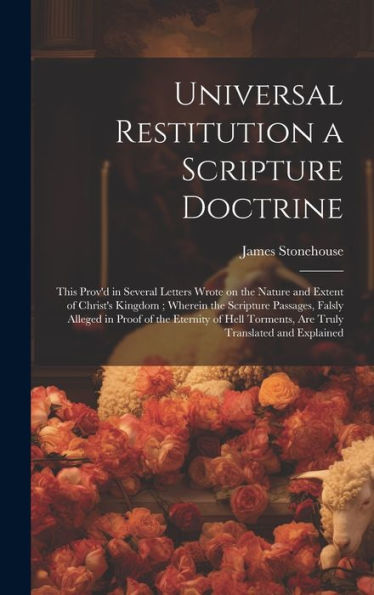 Universal Restitution A Scripture Doctrine: This Prov'D In Several Letters Wrote On The Nature And Extent Of Christ's Kingdom; Wherein The Scripture ... Torments, Are Truly Translated And Explained