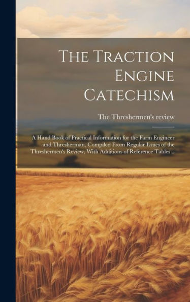 The Traction Engine Catechism; A Hand Book Of Practical Information For The Farm Engineer And Thresherman, Compiled From Regular Issues Of The ... Review, With Additions Of Reference Tables ..
